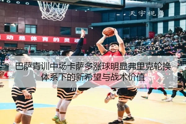 巴萨青训中场卡萨多涨球明显弗里克轮换体系下的新希望与战术价值